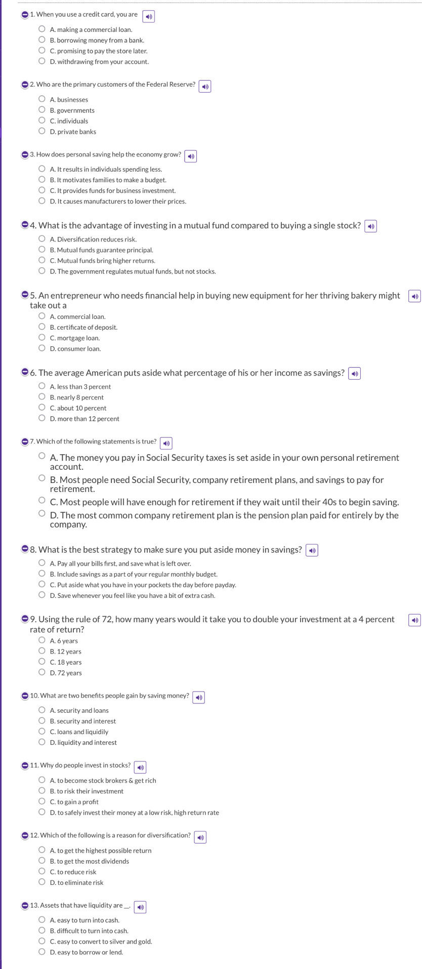 When you use a credit card, you are
A. making a commercial loan.
B. borrowing money from a bank.
D. withdrawing from your account.
2. Who are the primary customers of the Federal Reserve?
A. businesses
B. governments
C. individuals
D. private banks
3. How does personal saving help the economy grow?
A. It results in individuals spending less.
B. It motivates families to make a budget.
C. It provides funds for business investment.
4. What is the advantage of investing in a mutual fund compared to buying a single stock?
B. Mutual funds guarantee principal.
C. Mutual funds bring higher returns.
D. The government regulates mutual funds, but not stocks.
5. An entrepreneur who needs fnancial help in buying new equipment for her thriving bakery might
take out a
A. commercial loan.
B. certifcate of deposit.
C. mortgage loan.
D. consumer loan.
96. The average American puts aside what percentage of his or her income as savings? ▲
A. less than 3 percent
B. nearly 8 percent
C. about 10 percent
D. more than 12 percent
7. Which of the following statements is true?
A. The money you pay in Social Security taxes is set aside in your own personal retirement
account.
B. Most people need Social Security, company retirement plans, and savings to pay for
retirement.
C. Most people will have enough for retirement if they wait until their 40s to begin saving.
D. The most common company retirement plan is the pension plan paid for entirely by the
company.
8. What is the best strategy to make sure you put aside money in savings?
A. Pay all your bills first, and save what is left over.
B. Include savings as a part of your regular monthly budget.
C. Put aside what you have in your pockets the day before payday.
D. Save whenever you feel like you have a bit of extra cash.
9. Using the rule of 72, how many years would it take you to double your investment at a 4 percent
rate of return?
A. 6 years
B. 12 years
C. 18 years
D. 72 years
10. What are two benefts people gain by saving money? .
A. security and loans
B, security and interest
C. loans and liquidily
D. liquidity and interest
11. Why do people invest in stocks?
A. to become stock brokers & get rich
B. to risk their investment
D. to safely invest their money at a low risk, high return rate
12. Which of the following is a reason for diversifcation?
A. to get the highest possible return
B. to get the most dividends
C. to reduce risk
D. to eliminate risk
B. diffcult to turn into cash.
C. easy to convert to silver and gold.
D. easy to borrow or lend.
