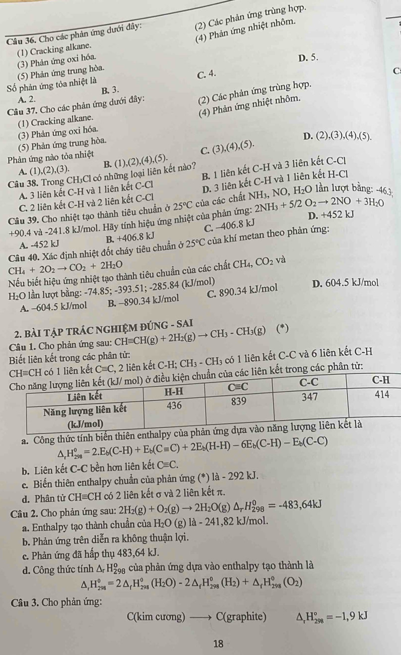 (2) Các phản ứng trùng hợp.
(4) Phản ứng nhiệt nhôm.
Câu 36. Cho các phản ứng dưới đây:
(1) Cracking alkane.
(3) Phản ứng oxi hóa.
D. 5.
(5) Phản ứng trung hòa.
C. 4.
ố phản ứng tỏa nhiệt là
B. 3.
A. 2.
Câu 37. Cho các phản ứng dưới đây:
(2) Các phản ứng trùng hợp. C
(4) Phản ứng nhiệt nhôm.
(1) Cracking alkane.
(3) Phản ứng oxi hóa.
(5) Phản ứng trung hòa.
Phản ứng nào tỏa nhiệt D. (2),(3),(4),(5).
A. (1),(2),(3). B. (1), ,(2),(4),(5). C. (3),(4),(5).
Câu 38. Trong CH₃Cl có những loại liên kết nào?
A. 3 liên kết C-H và 1 liên kết C-Cl B. 1 liên kết C-H và 3 liên kết C-Cl
C. 2 liên kết C-H và 2 liên kết C-Cl D. 3 liên kết C-H và 1 liên kết H-Cl
Câu 39. Cho nhiệt tạo thành tiêu chuẩn ở 25°C của các chất NH 2NH_3+5/2O_2to 2NO+3H_2O 3, NO, H_2O lần lượt bằng: -46.3:
+90.4 và -241.8 kJ/mol. Hãy tính hiệu ứng nhiệt của phản ứng: D. +452 kJ
C. —406.8 kJ
A. -452 kJ B. +406.8 kJ
Câu 40. Xác định nhiệt đốt cháy tiêu chuẩn ở 25°C của khí metan theo phản ứng:
CH_4+2O_2to CO_2+2H_2O
Nếu biết hiệu ứng nhiệt tạo thành tiêu chuẩn của các chất CH_4,CO_2 và
H₂O lần lượt bằng: -74.85; -393.51; -285.84 (kJ/mol) D. 604.5 kJ/mol
A. -604.5 kJ/mol B. -890.34 kJ/mol C. 890.34 kJ/mol
2. BàI TẠP TRÁC NGHIỆM ĐÚNG - SAI
Câu 1. Cho phản ứng sau: CHequiv CH(g)+2H_2(g)to CH_3-CH_3(g) (*)
Biết liên kết trong các phân tử:
1 liên kết Cequiv C , 2 liên kết C-H; CH_3-CH_3 có 1 liên kết C-C và 6 liên kết C-H
ên kết trong các phân tử:
a. Công thức tính biến thiên enthalpy
△ _rH_(298)^o=2.E_b(C-H)+E_b(Cequiv C)+2E_b(H-H)-6E_b(C-H)-E_b(C-C)
b. Liên kết C-C bền hơn liên kết Cequiv C.
c. Biến thiên enthalpy chuẩn của phản ứng (*) là - 292 kJ.
d. Phân tử CHequiv CH có 2 liên kết σ và 2 liên kết π.
Câu 2. Cho phản ứng sau: 2H_2(g)+O_2(g)to 2H_2O (g) △ _rH_(298)^0=-483,64kJ
a. Enthalpy tạo thành chuẩn của H_2O (g) là - 241,82 kJ/mol.
b. Phản ứng trên diễn ra không thuận lợi.
c. Phản ứng đã hấp thụ 483,64 kJ.
d. Công thức tính △ _rH_(29)^o g của phản ứng dựa vào enthalpy tạo thành là
△ _rH_(298)^o=2△ _fH_(298)^o(H_2O)-2△ _fH_(298)^o(H_2)+△ _fH_(298)^o(O_2)
Câu 3. Cho phản ứng:
C(kim cương) —→ C(graphite) ^ _r°H_(298)°=-1,9kJ
18