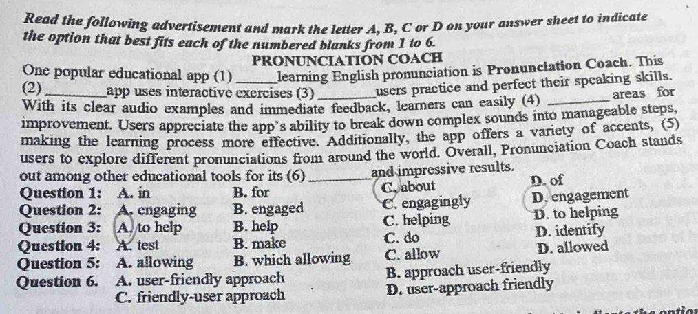 Read the following advertisement and mark the letter A, B, C or D on your answer sheet to indicate
the option that best fits each of the numbered blanks from 1 to 6.
PRONUNCIATION COACH
One popular educational app (1) learning English pronunciation is Pronunciation Coach. This
(2) _app uses interactive exercises (3) _users practice and perfect their speaking skills.
With its clear audio examples and immediate feedback, learners can easily (4)_
areas for
improvement. Users appreciate the app’s ability to break down complex sounds into manageable steps,
making the learning process more effective. Additionally, the app offers a variety of accents, (5)
users to explore different pronunciations from around the world. Overall, Pronunciation Coach stands
out among other educational tools for its (6)_ and impressive results.
Question 1: A. in B. for C. about D. of
Question 2: A. engaging B. engaged C. engagingly D. engagement
Question 3: A. to help B. help C. helping D. to helping
Question 4: A. test B. make C. do D. identify
Question 5: A. allowing B. which allowing C. allow D. allowed
Question 6. A. user-friendly approach B. approach user-friendly
C. friendly-user approach D. user-approach friendly