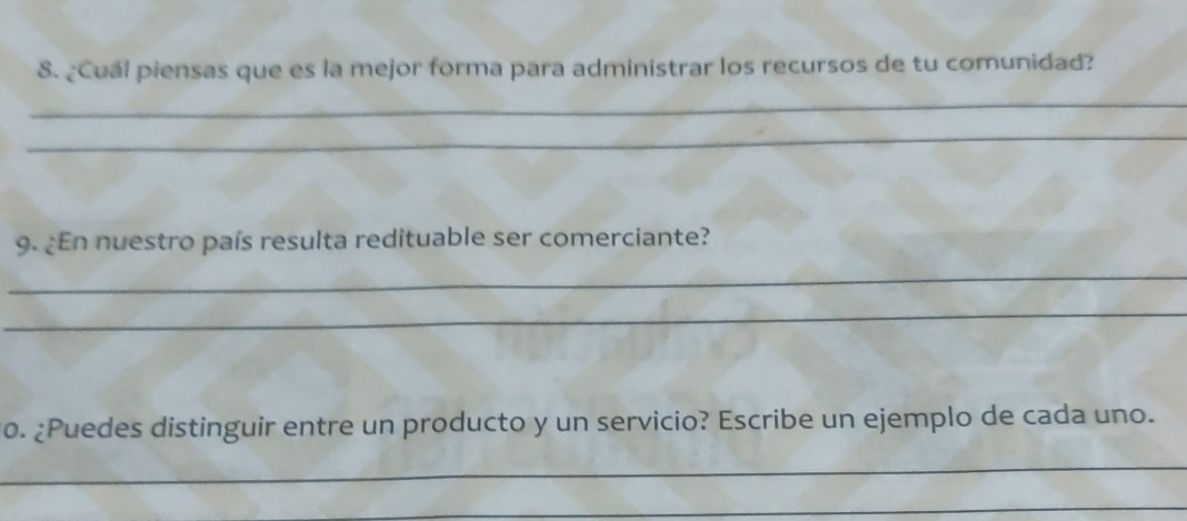 ¿Cual piensas que es la mejor forma para administrar los recursos de tu comunidad? 
_ 
_ 
9. ¿En nuestro país resulta redituable ser comerciante? 
_ 
_ 
0. ¿Puedes distinguir entre un producto y un servicio? Escribe un ejemplo de cada uno. 
_ 
_