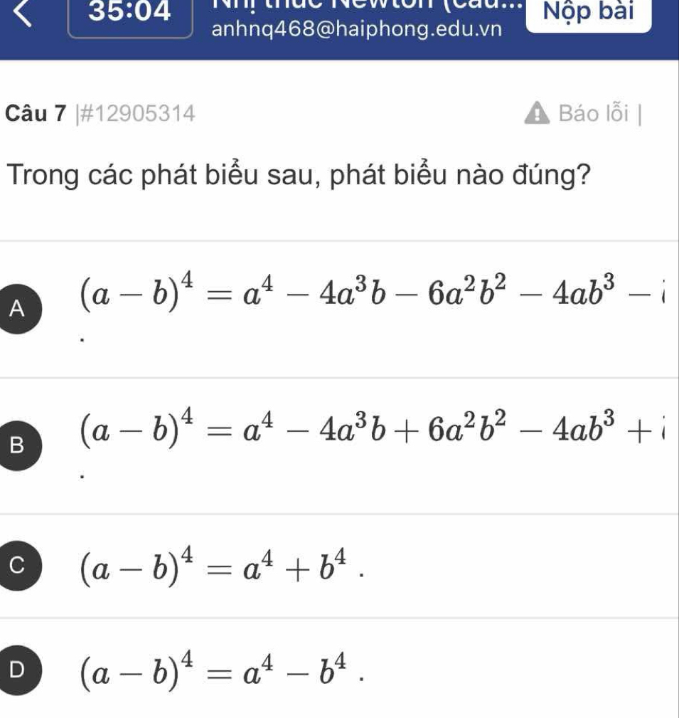 …
35:04 Nộp bài
anhnq468@haiphong.edu.vn
Câu 7 |#12905314 A Báo lỗi
Trong các phát biểu sau, phát biểu nào đúng?
A (a-b)^4=a^4-4a^3b-6a^2b^2-4ab^3-i
B (a-b)^4=a^4-4a^3b+6a^2b^2-4ab^3+i
C (a-b)^4=a^4+b^4.
D (a-b)^4=a^4-b^4.