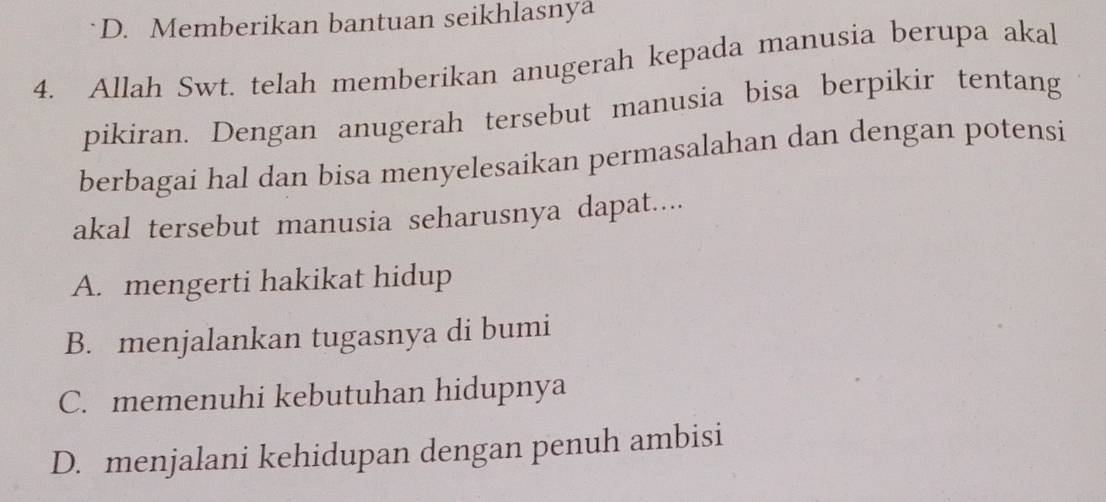 D. Memberikan bantuan seikhlasnya
4. Allah Swt. telah memberikan anugerah kepada manusia berupa akal
pikiran. Dengan anugerah tersebut manusia bisa berpikir tentang
berbagai hal dan bisa menyelesaikan permasalahan dan dengan potensi
akal tersebut manusia seharusnya dapat....
A. mengerti hakikat hidup
B. menjalankan tugasnya di bumi
C. memenuhi kebutuhan hidupnya
D. menjalani kehidupan dengan penuh ambisi