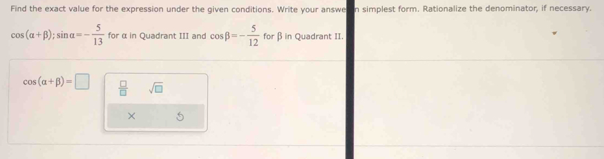 Find the exact value for the expression under the given conditions. Write your answe in simplest form. Rationalize the denominator, if necessary.
cos (alpha +beta ); sin alpha =- 5/13  for α in Quadrant III and cos beta =- 5/12  for β in Quadrant II.
cos (alpha +beta )=□  □ /□   sqrt(□ ) 
× S