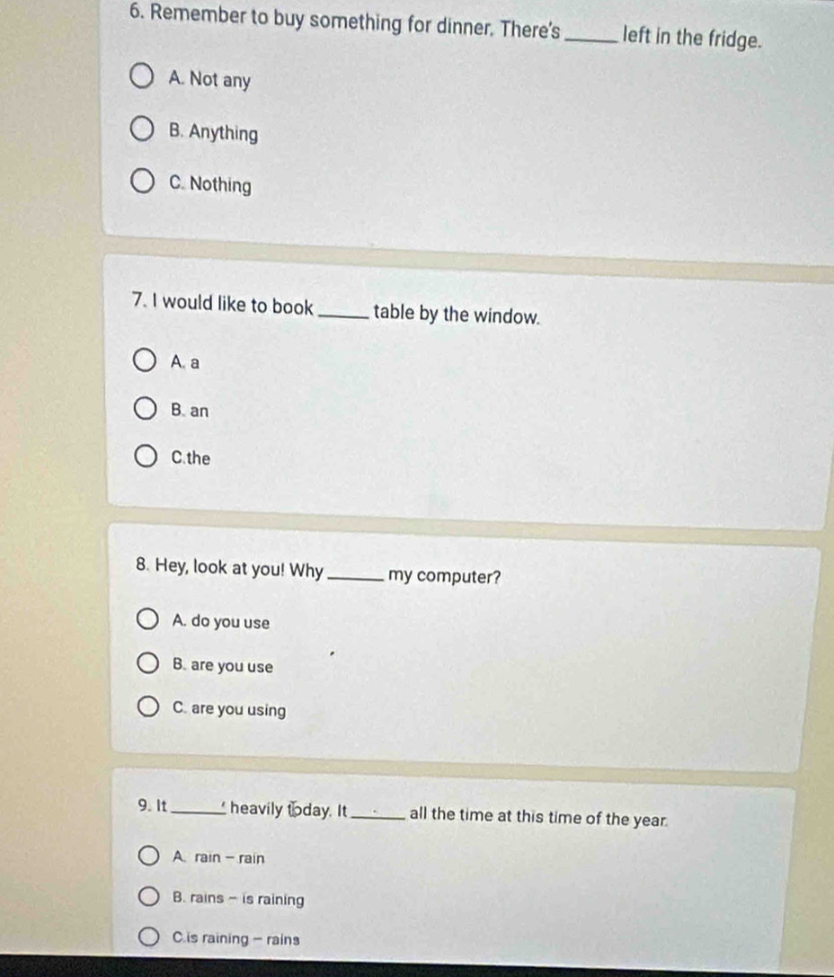 Remember to buy something for dinner. There's _left in the fridge.
A. Not any
B. Anything
C. Nothing
7. I would like to book_ table by the window.
A. a
B. an
C.the
8. Hey, look at you! Why _my computer?
A. do you use
B. are you use
C. are you using
9. It _ heavily today. It_ all the time at this time of the year.
A rain - rain
B. rains - is raining
C is raining - rains