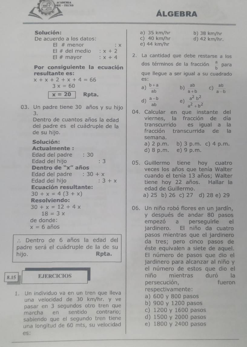 PRE - TECNO
ÁLGEBRA
Solución: a) 35 km/hr b) 38 km/hr
De acuerdo a los datos: c) 40 km/hr d) 42 km/hr.
El # menor : × e) 44 km/hr
El # del medio ： x+2
El # mayor : x+4 2. La cantidad que debe restarse a los
Por consiguiente la ecuación dos términos de la fracción  a/b  para
resultante es: que llegue a ser igual a su cuadrado
x+x+2+x+4=66 es:
3x=60
a)  (b+a)/ab  b)  ab/a+b  c)  ab/a-b 
x=20 Rpta.
d)  (a-b)/ab  e)  a^2b^2/a^2+b^2 
03. Un padre tiene 30 años y su hijo 04. Calcular en que instante del
3.
Dentro de cuantos años la edad viernes, la fracción de día
del padre es el cuádruple de la transcurrido es igual a la
de su hijo. fracción transcurrida de la
semana.
Solución: a) 2 p.m. b) 3 p.m. c) 4 p.m.
Actualmente : d) 8 p.m. e) 9 p.m.
Edad del padre : 30
Edad del hijo : 3 05. Guillermo tiene hoy cuatro
Dentro de “x” años veces los años que tenía Walter
Edad del padre : 30+x cuando el tenía 13 años; Walter
Edad del hijo :3+x tiene hoy 22 años. Hallar la
Ecuación resultante: edad de Guillermo.
30+x=4(3+x)
a) 25 b) 26 c) 27 d) 28 e) 29
Resolviendo:
30+x=12+4x 06. Un niño robó flores en un jardín,
18=3x
y después de andar 80 pasos
de donde: empezó a perseguirle el
x=6 años jardinero. El niño da cuatro
pasos mientras que el jardinero
∴ Dentro de 6 años la edad del da tres; pero cinco pasos de
padre será el cuádruple de la de su éste equivalen a siete de aquel.
hijo. Rpta. El número de pasos que dio el
jardinero para alcanzar al niño y
el número de estos que dio el
8.15 EJERCICIOS niño mientras duró la
persecución, fueron
1. Un individuo va en un tren que lleva respectivamente:
una velocidad de 30 km/hr. y ve a) 600 y 800 pasos
pasar en 3 segundos otro tren que b) 900 y 1200 pasos
marcha en sentido contrario; c) 1200 y 1600 pasos
sabiendo que el segundo tren tiene d) 1500 y 2000 pasos
una longitud de 60 mts, su velocidad e) 1800 y 2400 pasos
es: