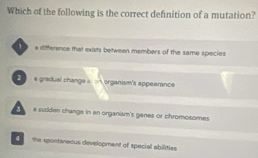 Which of the following is the correct definition of a mutation?
a difference that exists between members of the same species
2 a gradual change in an organism's appearance 
a sudden change in an organism's genes or chromosomes
4 the spontaneous development of special abilities