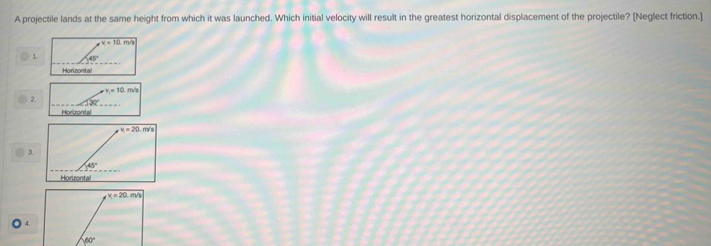 A projectile lands at the same height from which it was launched. Which initial velocity will result in the greatest horizontal displacement of the projectile? [Neglect friction.]
v_1=10
1. 45°
Horizontal
2. <130°
Horizontal
3.