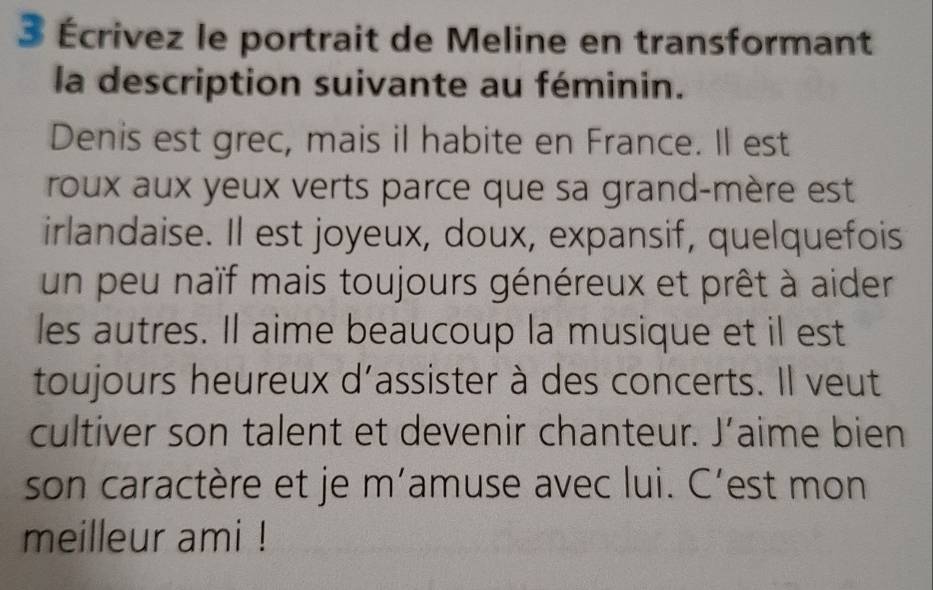 3 Écrivez le portrait de Meline en transformant 
la description suivante au féminin. 
Denis est grec, mais il habite en France. Il est 
roux aux yeux verts parce que sa grand-mère est 
irlandaise. Il est joyeux, doux, expansif, quelquefois 
un peu naïf mais toujours généreux et prêt à aider 
les autres. Il aime beaucoup la musique et il est 
toujours heureux d’assister à des concerts. Il veut 
cultiver son talent et devenir chanteur. J’aime bien 
son caractère et je m’amuse avec lui. C’est mon 
meilleur ami !