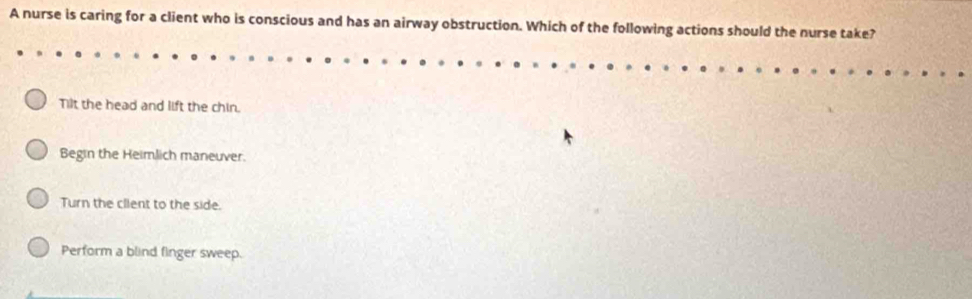 A nurse is caring for a client who is conscious and has an airway obstruction. Which of the following actions should the nurse take?
Tilt the head and lift the chin.
Begin the Heimlich maneuver.
Turn the client to the side.
Perform a blind finger sweep.