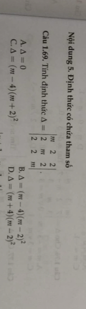 Nội dung 5. Định thức có chứa tham số
Câu 1.69. Tính định thức Delta =beginvmatrix m&2&2 2&m&2 2&2&mendvmatrix.
A. △ =0 B. △ =(m-4)(m-2)^2
C. △ =(m-4)(m+2)^2 D. △ =(m+4)(m-2)^2