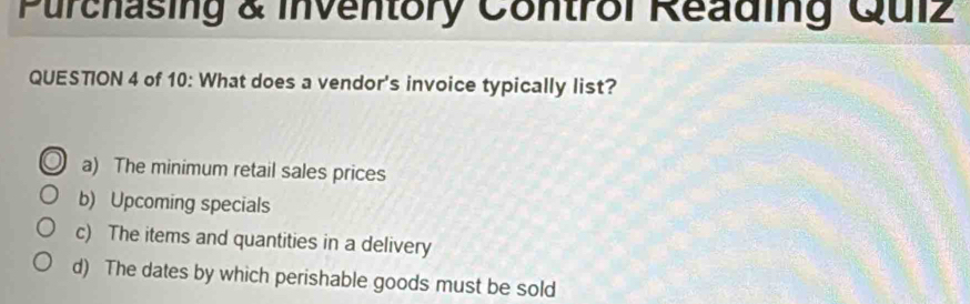 Purchasing & inventory Control Reading Quiz
QUESTION 4 of 10: What does a vendor's invoice typically list?
a) The minimum retail sales prices
b) Upcoming specials
c) The items and quantities in a delivery
d) The dates by which perishable goods must be sold