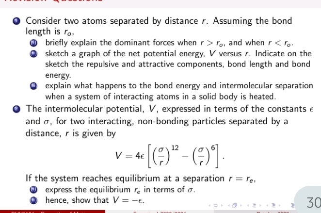 ● Consider two atoms separated by distance r. Assuming the bond 
length is r, 
0 briefly explain the dominant forces when r>r_o , and when r . 
⑨ sketch a graph of the net potential energy, V versus r. Indicate on the 
sketch the repulsive and attractive components, bond length and bond 
energy. 
explain what happens to the bond energy and intermolecular separation 
when a system of interacting atoms in a solid body is heated. 
④ The intermolecular potential, V, expressed in terms of the constants c 
and σ, for two interacting, non-bonding particles separated by a 
distance, r is given by
V=4epsilon [( sigma /r )^12-( sigma /r )^6]. 
If the system reaches equilibrium at a separation r=r_e, 
D express the equilibrium r_e in terms of σ. 
hence, show that V=-epsilon. 
30