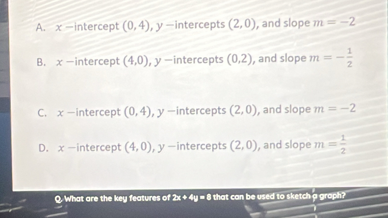 A. x -intercept (0,4) , y -intercepts (2,0) , and slope m=-2
B. x-intercept (4,0) , y -intercepts (0,2) , and slope m=- 1/2 
C. x -intercept (0,4) , y -intercepts (2,0) , and slope m=-2
D. x -intercept (4,0) , y -intercepts (2,0) , and slope m= 1/2 
Q. What are the key features of 2x+4y=8 that can be used to sketch a graph?