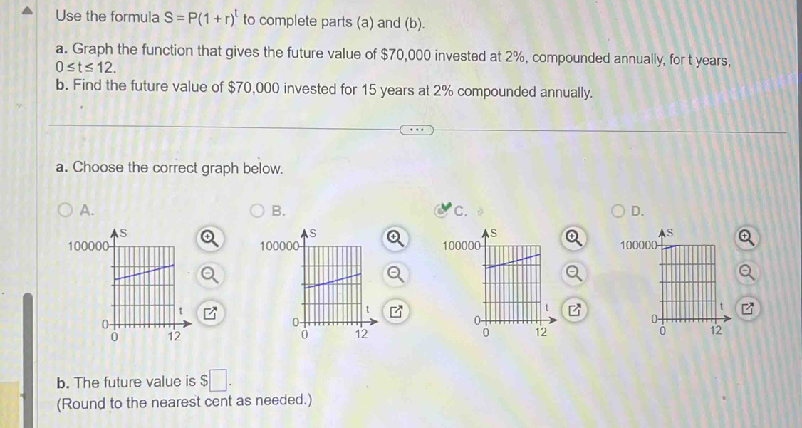 Use the formula S=P(1+r)^t to complete parts (a) and (b). 
a. Graph the function that gives the future value of $70,000 invested at 2%, compounded annually, for t years,
0≤ t≤ 12. 
b. Find the future value of $70,000 invested for 15 years at 2% compounded annually. 
a. Choose the correct graph below. 
A. 
B. 
c. 
D.
100011000

b. The future value is $
(Round to the nearest cent as needed.)