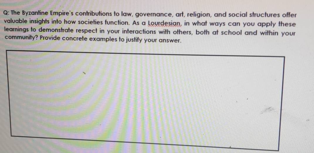 The Byzantine Empire's contributions to law, governance, art, religion, and social structures offer 
valuable insights into how societies function. As a Lourdesian, in what ways can you apply these 
learnings to demonstrate respect in your interactions with others, both at school and within your 
community? Provide concrete examples to justify your answer.