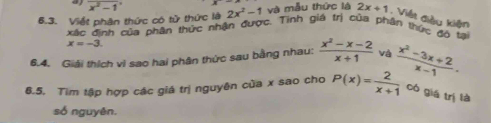 overline x^2-1
x-
6.3. Viết phân thức có từ thức là 2x^2-1 và mẫu thức là 2x+1. Viết điều kiện 
xác định của phân thức nhận được. Tinh giá trị của phân thức đô tại
x=-3. 
6.4. Giải thích vì sao hai phân thức sau bằng nhau:  (x^2-x-2)/x+1  và 
8.5. Tìm tập hợp các giá trị nguyên của x sao cho P(x)= 2/x+1   (x^2-3x+2)/x-1 . 
có giá trị là 
só nguyên.