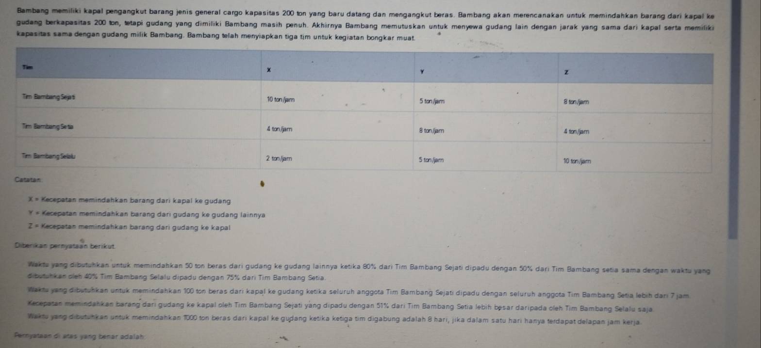 Bambang memiliki kapal pengangkut barang jenis general cargo kapasitas 200 ton yang baru datang dan mengangkut beras. Bambang akan merencanakan untuk memindahkan barang dari kapal ke
gudang berkapasitas 200 ton, tetapi gudang yang dimiliki Bambang masih penuh. Akhirnya Bambang memutuskan untuk menyewa gudang lain dengan jarak yang sama dari kapal serta memiliki
kapasitas sama dengan gudang milik Bambang. Bambang telah menyiapkan tiga tim untuk kegiatan bongkar muat.
X= Kecepatan memindahkan barang dari kapal ke gudang
Y= Kecepatan memindahkan barang dari gudang ke gudang lainnya
Z= Kecepatan memindahkan barang dari gudang ke kapal
Diberikan pernyataan berikut
Waktu yang dibutuhkan untuk memindahkan 50 ton beras dari gudang ke gudang lainnya ketika 80% dari Tim Bambang Sejati dipadu dengan 50% dari Tim Bambang setia sama dengan waktu yang
dibutuhkan dieh 40% Tim Bambang Selalu-dipadu dengan 75% dari Tim Bambang Setia.
Waktu yang dibutuhkan untuk memindahkan 100 ton beras dari kapal ke gudang ketika seluruh anggota Tim Bambang Sejati dipadu dengan seluruh anggota Tim Bambang Setia lebih dari 7 jam
Kecepatan memindahkan barang dari gudang ke kapal oleh Tim Bambang Sejati yang dipadu dengan 51% dari Tim Bambang Setia lebih bəsar daripada oleh Tim Bambang Selalu saja.
Waktu yang dibutuhkan untuk memindahkan 1000 ton beras dari kapal ke guḍang ketika ketiga tim digabung adalah 8 hari, jika dalam satu hari hanya terdapat delapan jam kerja.
Pernyataan di atas yang bénár adalah: