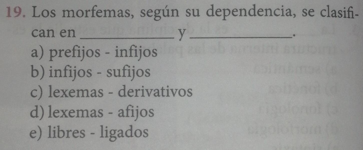 Los morfemas, según su dependencia, se clasifi-
can en _y _。
a) prefijos - infijos
b) infijos - sufijos
c) lexemas - derivativos
d) lexemas - afijos
e) libres - ligados