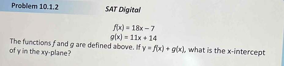 Problem 10.1.2 SAT Digital
f(x)=18x-7
g(x)=11x+14
The functions f and g are defined above. If y=f(x)+g(x) , what is the x-intercept
of y in the xy -plane?