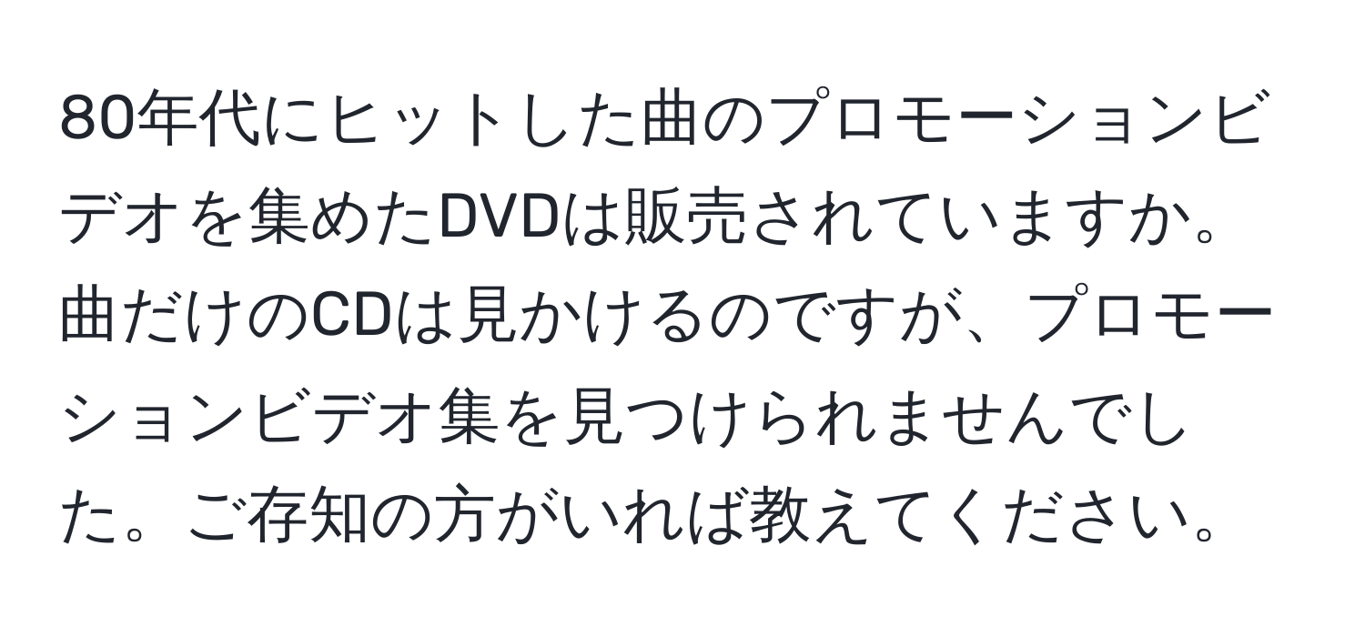 80年代にヒットした曲のプロモーションビデオを集めたDVDは販売されていますか。曲だけのCDは見かけるのですが、プロモーションビデオ集を見つけられませんでした。ご存知の方がいれば教えてください。