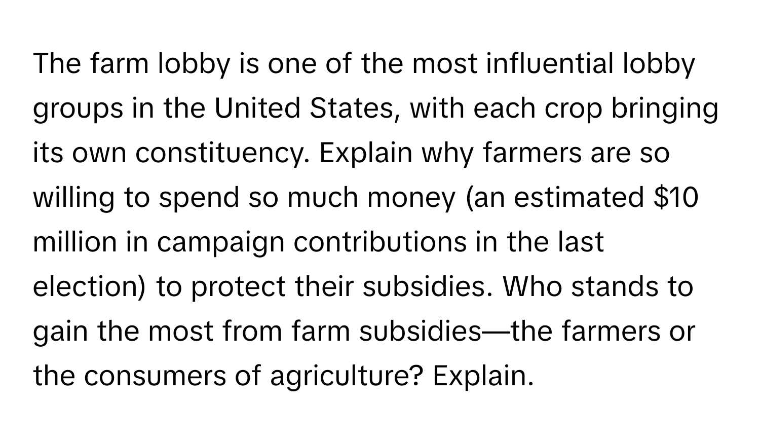 The farm lobby is one of the most influential lobby groups in the United States, with each crop bringing its own constituency. Explain why farmers are so willing to spend so much money (an estimated $10 million in campaign contributions in the last election) to protect their subsidies. Who stands to gain the most from farm subsidies—the farmers or the consumers of agriculture? Explain.