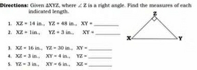 Directions: Given △ XYZ , where ∠ z is a right angle. Find the measures of each 
indicated length. 
1. XZ=14in., YZ=48in., XY= _ 
2. XZ=1in., YZ=3in., XY= _ 
3. XZ=16in., YZ=30in., XY= _ 
4. XZ=3in., XY=4in., YZ= _ 
5. YZ=3in., XY=6in., XZ= _