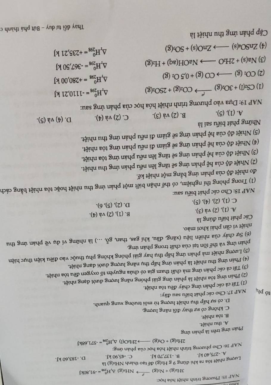 NAP 15: Phương trình nhiệt hóa học:
3H_2(g)+N_2(g)xrightarrow f°NH_3(g)△ _rH_(298)^0=-91,80kJ
Lượng nhiệt tóa ra khi dùng 9 g H₂(g) để tạo thành NH₃(g) là
A. -275,40 kJ. B. -137,70 kJ. C. -45,90 kJ. D. -183,60k
NAP 16: Cho phương trình nhiệt hóa học của phản ứng:
2H_2(g)+O_2(g)to 2H_2O(l) △ _rH_(298)^0=-571,68kJ
Phản ứng trên là phản ứng
A. thu nhiệt.
B. tỏa nhiệt.
C. không có sự thay đổi năng lượng.
D. có sự hấp thụ nhiệt lượng từ môi trường xung quanh.
tỏ phá  NAP 17: Cho các phát biểu sau đây:
(1) Tất cả các phản ứng cháy đều tỏa nhiệt.
(2) Phản ứng tỏa nhiệt là phản ứng giải phóng năng lượng dưới dạng nhiệt.
(3) Tất cả các phản ứng mà chất tham gia có chứa nguyên tố oxygen đều tỏa nhiệt.
(4) Phản ứng thu nhiệt là phản ứng hấp thụ năng lượng dưới dạng nhiệt.
(5) Lượng nhiệt mà phản ứng hấp thụ hay giải phóng không phụ thuộc vào điều kiện thực hiện
phản ứng và thể tồn tại của chất trong phản ứng.
(6) Sự cháy của nhiên liệu (xăng, đầu, khí gas, than, goverline overline overline O,...) 0 là những ví dụ về phản ứng thu
nhiệt vì cần phải khơi mào.
Các phát biểu đúng là
A. (1), (2) và (3). B. (1), (2) và (4).
C. (1), (2), (4), (5). D. (2), (5), 6).
NAP 18: Cho các phát biểu sau:
(1) Trong phòng thí nghiệm, có thể nhận biết một phản ứng thu nhiệt hoặc tỏa nhiệt bằng cách
đo nhiệt độ của phản ứng bằng một nhiệt kế.
(2) Nhiệt độ của hệ phản ứng sẽ tăng lên nếu phản ứng thu nhiệt.
(3) Nhiệt độ của hệ phản ứng sẽ tăng lên nếu phản ứng tỏa nhiệt.
(4) Nhiệt độ của hệ phản ứng sẽ giảm đi nếu phản ứng tỏa nhiệt.
(5) Nhiệt độ của hệ phản ứng sẽ giảm đi nếu phản ứng thu nhiệt.
Những phát biểu sai là
A. (1), (5). B. (2) và (3). C. (2) và (4). D. (4) và (5).
NAP 19: Dựa vào phương trình nhiệt hóa học của phản ứng sau:
(1) CS_2(l)+3O_2(g)xrightarrow f°CO_2(g)+2SO_2(g). △ _r H_(298)^0=-1110,21kJ
(2) CO_2(g)to CO(g)+0,5O_2(g) △ _rH_(298)^0=+280,00kJ
(3) Na(s)+2H_2Oto NaOH(aq)+H_2(g) △ _rH_(298)^0=-367,50kJ
(4) ZnSO_4(s)to ZnO(s)+SO_3(g) △ _rH_(298)^0=+235,21kJ
Cặp phản ứng thu nhiệt là
Thay đổi tư duy - Bứt phá thành c