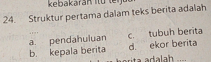 kebakaran Itü teijau
24. Struktur pertama dalam teks berita adalah
….
a. pendahuluan c. tubuh berita
b. kepala berita d. ekor berita
i t a dalah .....