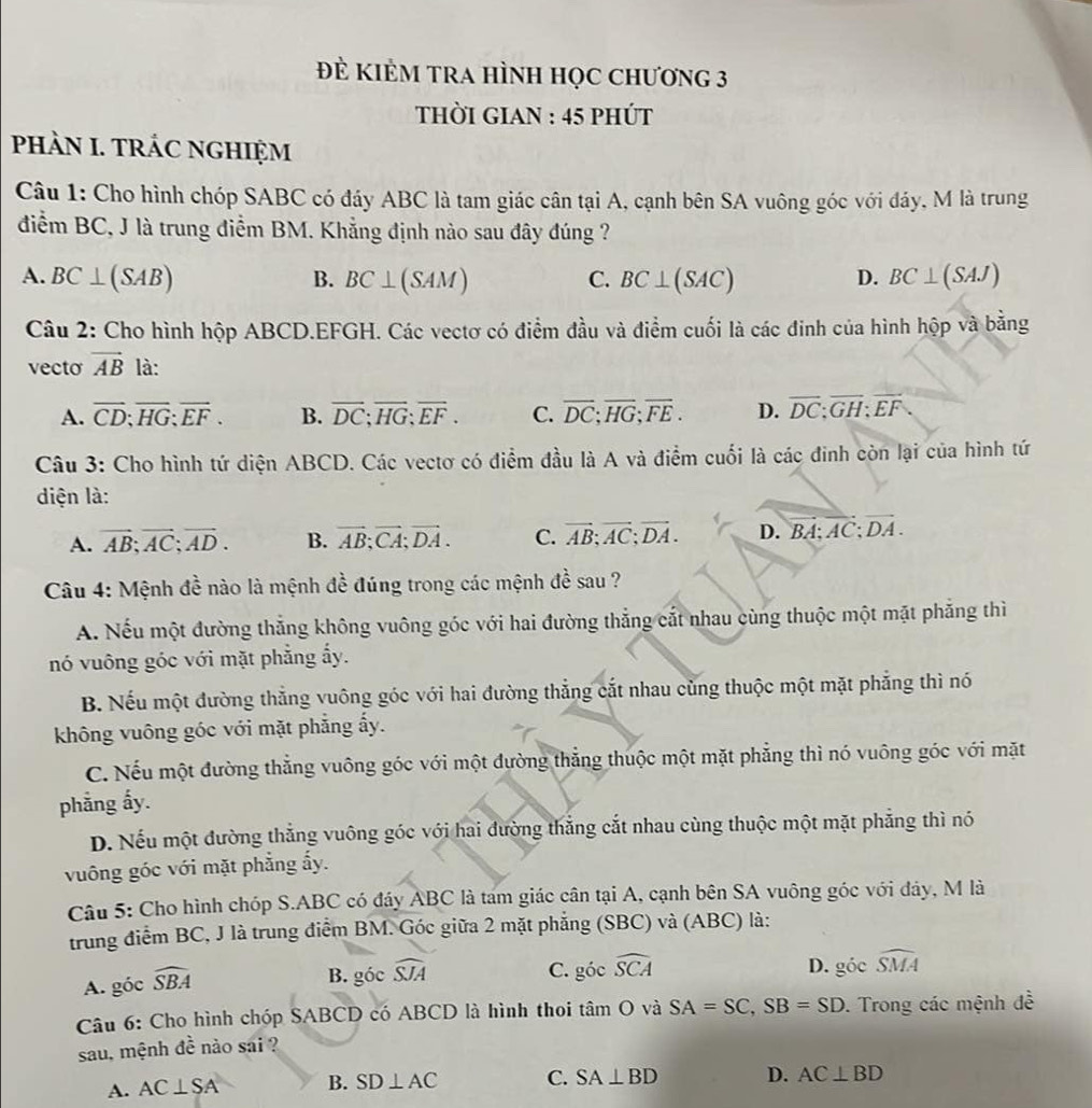 Đẻ KIÊM TRA HÌNH Học Chương 3
thời giAn : 45 phút
PHÀN I. TRÁC NGHIỆM
Câu 1: Cho hình chóp SABC có đáy ABC là tam giác cân tại A, cạnh bên SA vuông góc với đáy, M là trung
điểm BC, J là trung điểm BM. Khẳng định nào sau đây đúng ?
A. BC⊥ (SAB) B. BC⊥ (SAM) C. BC⊥ (SAC) D. BC⊥ (SAJ)
Câu 2: Cho hình hộp ABCD.EFGH. Các vectơ có điểm đầu và điểm cuối là các đinh của hình hộp và bằng
vecto vector AB là:
A. overline CD;overline HG;overline EF. B. overline DC;overline HG;overline EF. C. overline DC;overline HG;overline FE. D. overline DC;overline GH;overline EF.
Câu 3: Cho hình tứ diện ABCD. Các vectơ có điểm đầu là A và điểm cuối là các đinh còn lại của hình tứ
diện là:
A. vector AB;vector AC;vector AD. B. vector AB;vector CA;vector DA. C. vector AB;vector AC;vector DA. D. vector BA:vector AC:vector DA.
Câu 4: Mệnh đề nào là mệnh đề đúng trong các mệnh đề sau ?
A. Nếu một đường thắng không vuông góc với hai đường thắng cắt nhau cùng thuộc một mặt phẳng thì
nó vuông góc với mặt phẳng ấy.
B. Nếu một đường thẳng vuông góc với hai đường thẳng cắt nhau cùng thuộc một mặt phẳng thì nó
không vuông góc với mặt phẳng ấy.
C. Nếu một đường thẳng vuông góc với một đường thẳng thuộc một mặt phẳng thì nó vuông góc với mặt
phẳng ấy.
D. Nếu một đường thẳng vuông góc với hai đường thắng cắt nhau cùng thuộc một mặt phẳng thì nó
vuông góc với mặt phẳng ấy.
Câu 5: Cho hình chóp S.ABC có đáy ABC là tam giác cân tại A, cạnh bên SA vuông góc với đảy, M là
trung điểm BC, J là trung điểm BM. Góc giữa 2 mặt phẳng (SBC) và (ABC) là:
A. góc widehat SBA
B. góc widehat SJA
C. 300 widehat SCA D. gdot 0 ` widehat SMA
Câu 6: Cho hình chóp SABCD có ABCD là hình thoi tan O và SA=SC,SB=SD. Trong các mệnh đề
sau, mệnh đề nào sai ?
A. AC⊥ SA B. SD⊥ AC C. SA⊥ BD D. AC⊥ BD