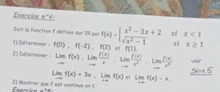 Exercice n° 4: 
Soit la fonction f définie sur IR par 
1) Déterminer : f(0),f(-2), f(2) f(x)=beginarrayl x^2-3x+2 sqrt(x^2-1)endarray. beginarrayr six<1 six≥ 1endarray
et f(1)
2) Déterminer : limlimits _-∈fty f(x), limlimits _-∈fty  f(x)/x , limlimits _-∈fty  f(x)/x^2 , limlimits _-∈fty  f(x)/x^4  voir 
Sérve 5
Limf(x)+3x, Limf(x) et Limf(x)-x. 
3) Montrer que f est continue en 1. 
Exercice n°E