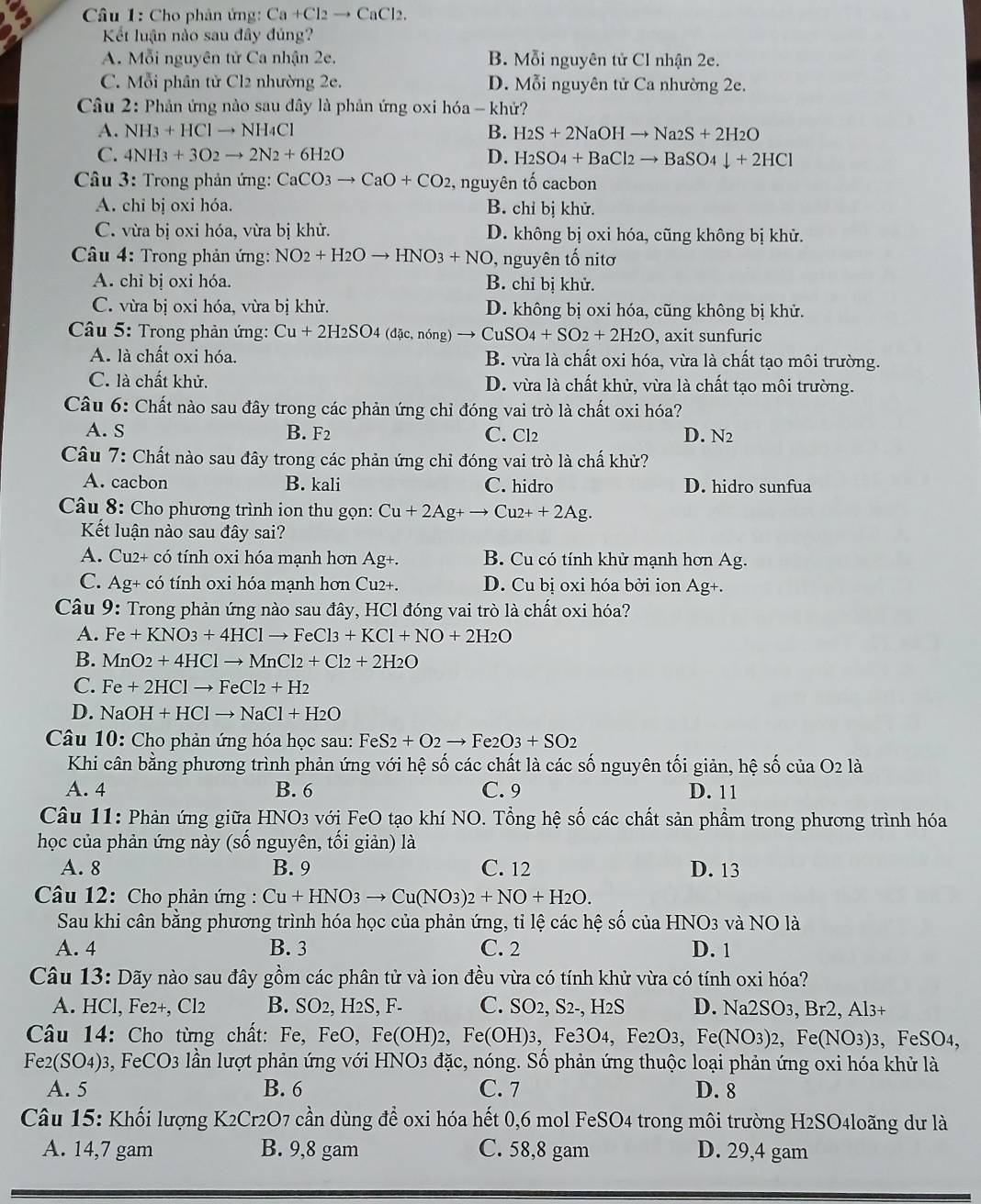 Cho phân ứng: Ca+Cl_2to CaCl_2.
Kết luận nào sau đây đúng?
A. Mỗi nguyên tử Ca nhận 2e. B. Mỗi nguyên tử Cl nhận 2e.
C. Mỗi phân tử Cl2 nhường 2e. D. Mỗi nguyên tử Ca nhường 2e.
Câu 2: Phản ứng nào sau đây là phản ứng oxi hóa - khử?
A. NH_3+HClto NH_4Cl B. H_2S+2NaOHto Na_2S+2H_2O
C. 4NH_3+3O_2to 2N_2+6H_2O D. H_2SO_4+BaCl_2to BaSO_4downarrow +2HCl
Câu 3: Trong phản ứng: CaCO_3to CaO+CO_2 , nguyên tố cacbon
A. chỉ bị oxi hóa. B. chỉ bị khử.
C. vừa bị oxi hóa, vừa bị khử. D. không bị oxi hóa, cũng không bị khử.
Câu 4: Trong phản ứng: NO_2+H_2Oto HNO_3+NO , nguyên tố nitơ
A. chi bị oxi hóa. B. chỉ bị khử.
C. vừa bị oxi hóa, vừa bị khử. D. không bị oxi hóa, cũng không bị khử.
* Câu 5: Trong phản ứng: Cu+2H_2SO_4 (đặc, nóng) Cu SO_4+SO_2+2H_2O , axit sunfuric
A. là chất oxi hóa. B. vừa là chất oxi hóa, vừa là chất tạo môi trường.
C. là chất khử. D. vừa là chất khử, vừa là chất tạo môi trường.
Câu 6: Chất nào sau đây trong các phản ứng chỉ đóng vai trò là chất oxi hóa?
A. S B. F_2 C. Cl2 D. N2
Câu 7: Chất nào sau đây trong các phản ứng chỉ đóng vai trò là chấ khử?
A. cacbon B. kali C. hidro D. hidro sunfua
Câu 8: Cho phương trình ion thu gọn: Cu+2Ag+to Cu2++2Ag.
Kết luận nào sau đây sai?
A. Cu2+ có tính oxi hóa mạnh hơn Ag+. B. Cu có tính khử mạnh hơn Ag.
C. Ag+ có tính oxi hóa mạnh hơn Cu2+. D. Cu bị oxi hóa bởi ion Ag+.
Câu 9: Trong phản ứng nào sau đây, HCl đóng vai trò là chất oxi hóa?
A. Fe+KNO_3+4HClto FeCl3+KCl+NO+2H_2O
B. MnO_2+4HClto MnCl_2+Cl_2+2H_2O
C. Fe+2HClto FeCl2+H2
D. NaOH+HClto NaCl+H_2O
Câu 10: Cho phản ứng hóa học sau: Fi eS2+O2to Fe2O3+SO2
Khi cân bằng phương trình phản ứng với hệ số các chất là các số nguyên tối giản, hệ số của O2 là
A. 4 B. 6 C. 9 D. 11
Câu 11: Phản ứng giữa HNO3 với FeO tạo khí NO. Tổng hệ số các chất sản phẩm trong phương trình hóa
học của phản ứng này (số nguyên, tối giản) là
A. 8 B. 9 C. 12 D. 13
Câu 12: Cho phản ứng : Cu+HNO3to Cu(NO3)2+NO+H_2O.
Sau khi cân bằng phương trình hóa học của phản ứng, tỉ lệ các hệ số của HNO3 và NO là
A. 4 B. 3 C. 2 D. 1
Câu 13: Dãy nào sau đây gồm các phân tử và ion đều vừa có tính khử vừa có tính oxi hóa?
A. HCl, Fe2+, Cl2 B. SO2, H2S, F- C. SO2, S2-, H2S D. Na2SO3, Br2, Al3+
Câu 14: Cho từng chất: Fe, FeO, Fe( OH)2, Fe(OH): 3, Fe3O4, Fe2O3, Fe(NO3)2, Fe(NO3)3, FeSO4,
F e_2(SO_4) 3, FeCO3 lần lượt phản ứng với HNO3 đặc, nóng. Số phản ứng thuộc loại phản ứng oxi hóa khử là
A. 5 B. 6 C. 7 D. 8
Câu 15: Khối lượng K2Cr2O7 cần dùng để oxi hóa hết 0,6 mol FeSO4 trong môi trường H2SO4loãng dư là
A. 14,7 gam B. 9,8 gam C. 58,8 gam D. 29,4 gam