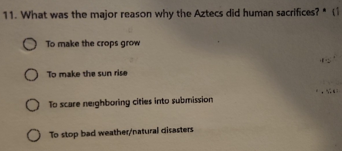 What was the major reason why the Aztecs did human sacrifices? * (1
To make the crops grow
To make the sun rise
To scare neighboring cifies into submission
To stop bad weather/natural disasters