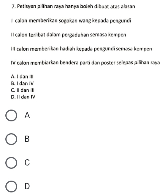 Petisyen pilihan raya hanya boleh dibuat atas alasan
I calon memberikan sogokan wang kepada pengundi
II calon terlibat dalam pergaduhan semasa kempen
III calon memberikan hadiah kepada pengundi semasa kempen
IV calon membiarkan bendera parti dan poster selepas pilihan raya
A. I dan III
B. I dan IV
C. II dan III
D. II dan IV
A
B
C
D