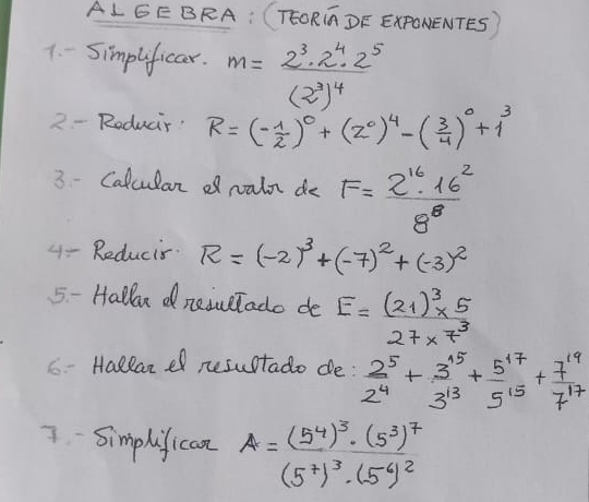 ALGEBRA: (TEORC DF ExPONENTES) 
1. - Simplificar. m=frac 2^3· 2^4· 2^5(2^3)^4
2 - Roduar: R=(- 1/2 )^0+(2^0)^4-( 3/4 )^0+1^3
3 - Calcular df raln do F= 2^(16)· 16^2/8^8 
4- Reducis. R=(-2)^3+(-7)^2+(-3)^2
5- Halln dneivetado de E=frac (21)^3* 527* 7^3
C- Hallanef resultado de:  2^5/2^4 + 3^(15)/3^(13) + 5^(17)/5^(15) + 7^(19)/7^(17) 
7. Simphifican A=frac (5^4)^3· (5^3)^7(5^7)^3· (5^4)^2