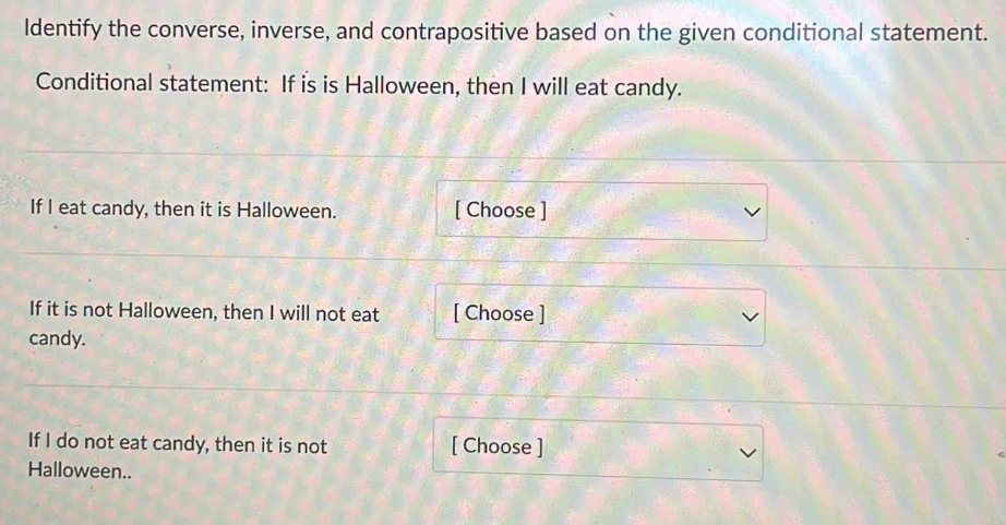 Identify the converse, inverse, and contrapositive based on the given conditional statement. 
Conditional statement: If is is Halloween, then I will eat candy. 
If I eat candy, then it is Halloween. [ Choose ] 
If it is not Halloween, then I will not eat [ Choose ] 
candy. 
If I do not eat candy, then it is not [ Choose ] 
Halloween..