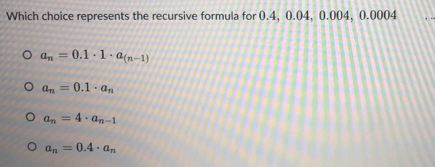 Which choice represents the recursive formula for 0.4, 0.04, 0.004, 0.0004
a_n=0.1· 1· a_(n-1)
a_n=0.1· a_n
a_n=4· a_n-1
a_n=0.4· a_n