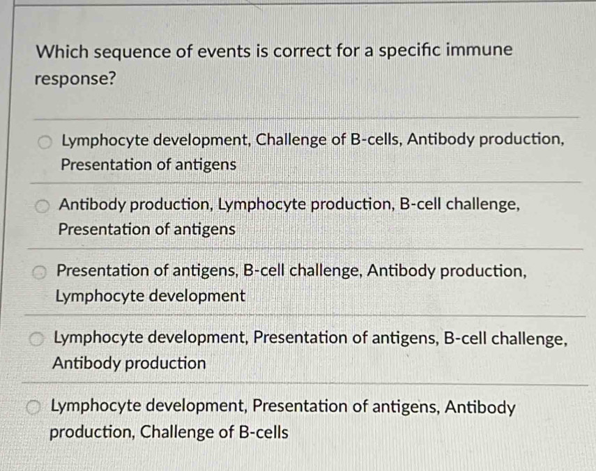 Which sequence of events is correct for a specific immune
response?
Lymphocyte development, Challenge of B-cells, Antibody production,
Presentation of antigens
Antibody production, Lymphocyte production, B-cell challenge,
Presentation of antigens
Presentation of antigens, B-cell challenge, Antibody production,
Lymphocyte development
Lymphocyte development, Presentation of antigens, B-cell challenge,
Antibody production
Lymphocyte development, Presentation of antigens, Antibody
production, Challenge of B-cells