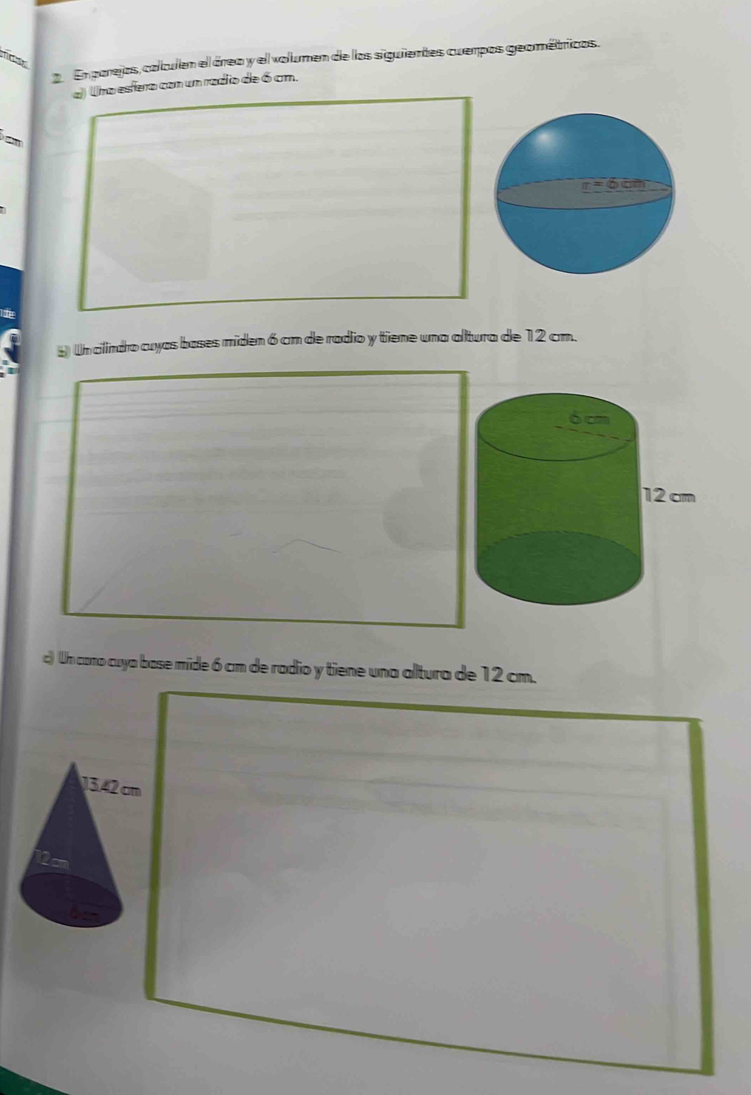 En parejos, calculen el área y el volumen de los siguientes cuerpos geométricos. 
a) Una esfera con um radio de 6 cm. 

* Un clindro cuyas bases miden 6 cm de radio y tiene una altura de 12 cm. 
c) Un cono cuya base mide 6 cm de radio y tiene una altura de 12 cm.