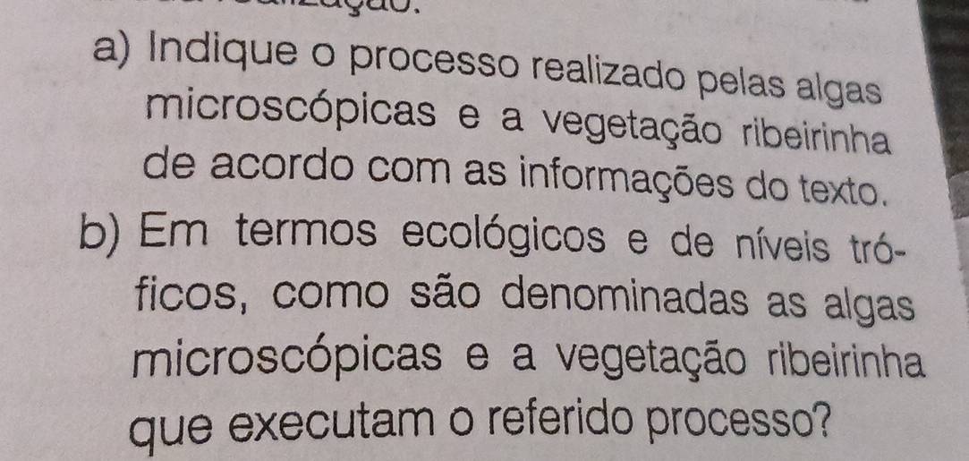 Indique o processo realizado pelas algas 
microscópicas e a vegetação ribeirinha 
de acordo com as informações do texto. 
b) Em termos ecológicos e de níveis tró- 
ficos, como são denominadas as algas 
microscópicas e a vegetação ribeirinha 
que executam o referido processo?