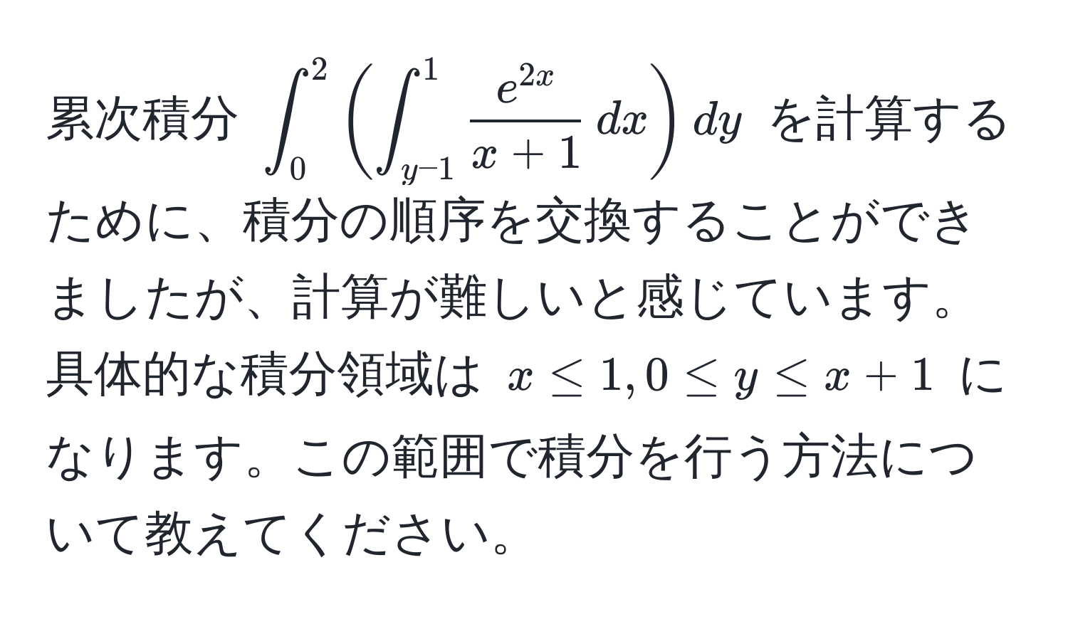 累次積分 $∈t_0^(2 ( ∈t_(y-1)^1 frace^2x)x+1 , dx ) dy$ を計算するために、積分の順序を交換することができましたが、計算が難しいと感じています。具体的な積分領域は $x ≤ 1, 0 ≤ y ≤ x + 1$ になります。この範囲で積分を行う方法について教えてください。