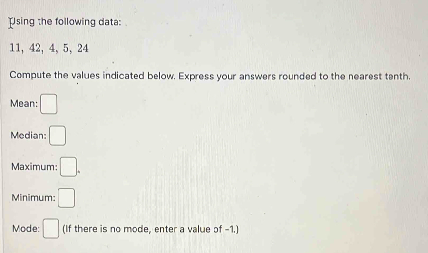 Using the following data:
11, 42, 4, 5, 24
Compute the values indicated below. Express your answers rounded to the nearest tenth. 
Mean: □
Median: □ 
Maximum: □. 
Minimum: □
Mode: □ (If there is no mode, enter a value of -1.)