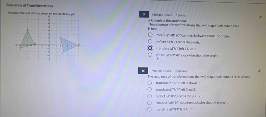 Sequence of Transformations
9
Multiple Choice 5 points
a. Complete the statement.
The sequence of transformations that will map ΔTMV onto △ XLN
is frst,
rotate ΔTMV 90° counterclockwise about the origin,
reflect ∆TMV across the y-axis,
translate ΔTMV left 11, up 1.
otte ΔTMV 90° clockwise about the origin,
10 Multiple Choice 0.5 points I
The sequence of transformations that will map ΔTMV onto ΔXLN is second,
translate ΔT'M'V' left 2, down 3.
translate ΔT'M'V' left 3, up 2.
reflect ΔT'M'V' across the y=-2.
rotate ∆TMV 90° counterclockwise about the origin.
translate ΔT'M'V' left 4, up 1.