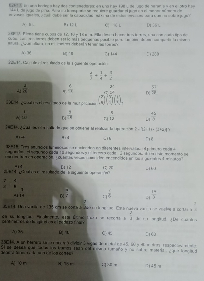 02P17. En una bodega hay dos contenedores: en uno hay 198 L de jugo de naranja y en el otro hay
144 L de jugo de piña. Para su transporte se requiere quardar el jugo en el menor número de
envases iguales, ¿cuál debe ser la capacidad máxima de estos envases para que no sobre jugo?
A) 6 L B) 12 L C) 18 L D) 36 L
38E13. Elena tiene cubos de 12, 16 y 18 mm. Ella desea hacer tres torres, una con cada tipo de
cubo. Las tres torres deben ser lo más pequeñas posible pero también deben compartir la misma
altura. ¿Qué altura, en milímetros deberán tener las torres?
A) 36 B)48 C) 144 D) 288
22E14. Calcule el resultado de la siguiente operación:
 2/7 + 1/4 + 3/2 
A)  3/28   6/13  Cl  24/14  D)  57/28 
B)
23E14. ¿Cuál es el resultado de la multiplicación ( 2/5 )( 3/4 )( 1/3 ) 7
A)  1/10   8/45  C)  5/12  D)  45/8 
B)
24E14. ¿Cuál es el resultado que se obtiene al realizar la operación 2-[(2+1)-(3+2)] ?
A) -4 B) 4 C) 6 D) 8
38E15. Tres anuncios luminosos se encienden en diferentes intervalos: el primero cada 4
segundos, el segundo cada 10 segundos y el tercero cada 12 segundos. Si en este momento se
encuentran en operación, ¿cuántas veces coinciden encendidos en los siguientes 4 minutos?
A) 4 B) 12 C) 20 D) 60
25E14. ¿Cuál es el resultado de la siguiente operación?
 7/3 /  4/8 
A)  3/14   1/6   14/3 
B)  6/7 
C)
D)
2
35E14. Una varilla de 135 cm se corta a 3de su longitud. Esta nueva varilla se vuelve a cortar a  2/3 
de su longitud. Finalmente, este último trozo se recorta a  2/3  de su longitud. ¿De cuántos
centimetros de longitud es el pedazo final?
A) 35 B) 40 C) 45 D) 60
38E14. A un herrero se le encargó dividir 3 vigas de metal de 45, 60 y 90 metros, respectivamente.
Si se desea que todos los tramos sean del mismo tamaño y no sobre material, ¿qué longitud
deberá tener cada uno de los cortes?
A) 10 m B) 15 m C) 30 m D) 45 m