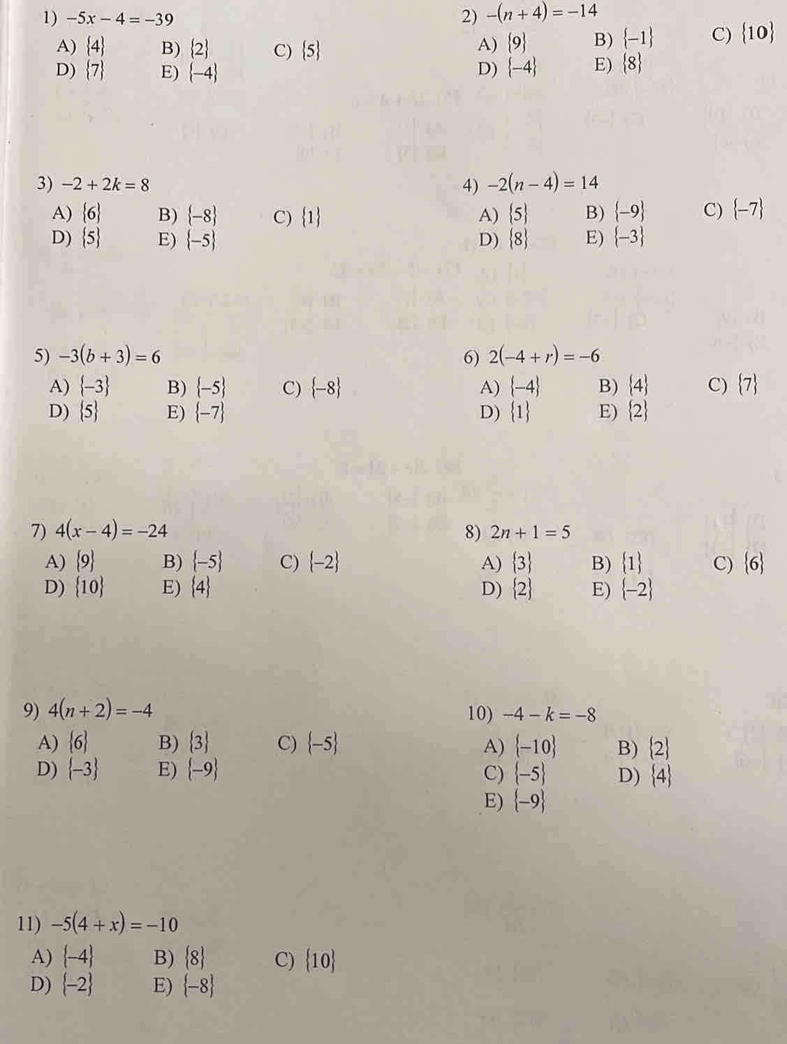 -5x-4=-39 2) -(n+4)=-14
A)  4 B)  2 C)  5
A)  9 B)  -1 C)  10
D)  7 E)  -4 D)  -4 E)  8
3) -2+2k=8 4) -2(n-4)=14
A)  6 B)  -8 C)  1 A)  5 B)  -9 C)  -7
D)  5 E)  -5 D)  8 E)  -3
5) -3(b+3)=6 6) 2(-4+r)=-6
A)  -3 B)  -5 C)  -8 A)  -4 B)  4 C)  7
D)  5 E)  -7 D)  1 E)  2
7) 4(x-4)=-24 8) 2n+1=5
A)  9 B)  -5 C)  -2 A)  3 B)  1 C)  6
D)  10 E)  4 D)  2 E)  -2
9) 4(n+2)=-4 10) -4-k=-8
A)  6 B)  3 C)  -5 A)  -10 B)  2
D)  -3 E)  -9 C)  -5 D)  4
E)  -9
11) -5(4+x)=-10
A)  -4 B)  8 C)  10
D)  -2 E)  -8