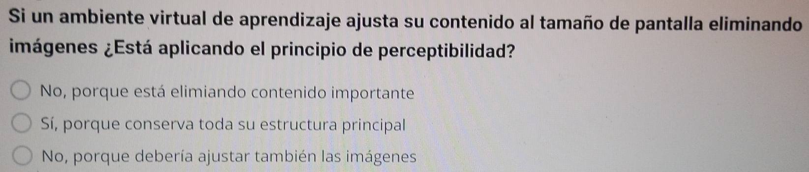 Si un ambiente virtual de aprendizaje ajusta su contenido al tamaño de pantalla eliminando
imágenes ¿Está aplicando el principio de perceptibilidad?
No, porque está elimiando contenido importante
Sí, porque conserva toda su estructura principal
No, porque debería ajustar también las imágenes