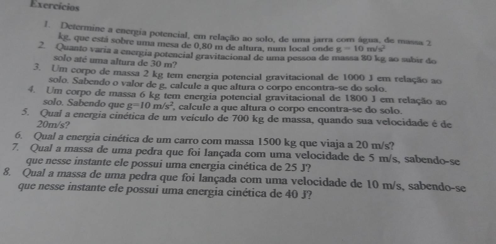 Exercícios 
1. Determine a energia potencial, em relação ao solo, de uma jarra com água, de massa 2
kg, que está sobre uma mesa de 0,80 m de altura, num local onde g=10m/s^2
2. Quanto varia a energia potencial gravitacional de uma pessoa de massa 80 kg ao subir do 
solo até uma altura de 30 m? 
3. Um corpo de massa 2 kg tem energia potencial gravitacional de 1000 J em relação ao 
solo. Sabendo o valor de g, calcule a que altura o corpo encontra-se do solo. 
4. Um corpo de massa 6 kg tem energia potencial gravitacional de 1800 J em relação ao 
solo. Sabendo que g=10m/s^2 , calcule a que altura o corpo encontra-se do solo. 
5. Qual a energia cinética de um veículo de 700 kg de massa, quando sua velocidade é de
20m/s? 
6. Qual a energia cinética de um carro com massa 1500 kg que viaja a 20 m/s? 
7. Qual a massa de uma pedra que foi lançada com uma velocidade de 5 m/s, sabendo-se 
que nesse instante ele possui uma energia cinética de 25 J? 
8. Qual a massa de uma pedra que foi lançada com uma velocidade de 10 m/s, sabendo-se 
que nesse instante ele possui uma energia cinética de 40 J?