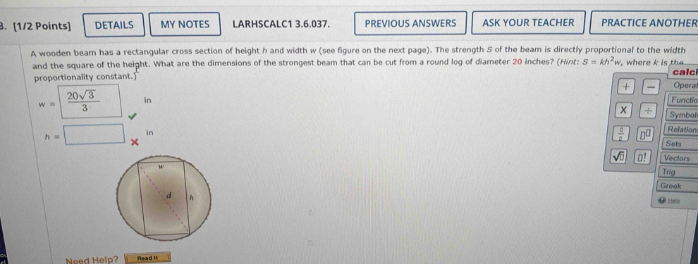 DETAILS MY NOTES LARHSCALC1 3.6.037. PREVIOUS ANSWERS ASK YOUR TEACHER PRACTICE ANOTHER 
A wooden beam has a rectangular cross section of height h and width w (see figure on the next page). The strength S of the beam is directly proportional to the width 
and the square of the height. What are the dimensions of the strongest beam that can be cut from a round log of diameter 20 inches? (Hint: S=kh^2w , where k is te 
proportionality constant. calc 
+ — Opera
w= 20sqrt(3)/3  in Functio 
+ Symbol
 □ /□   n^(□) Relation 
Sets
h=□ x^(11) Trig
sqrt(□ ) □! Vectors 
Greek 
# Heln 
Need Help? Read it