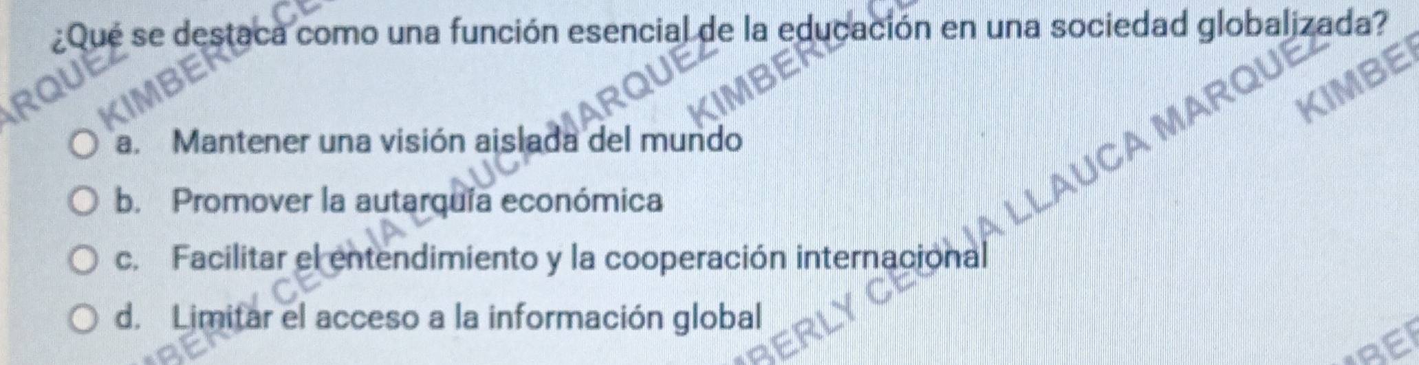 ¿Qué se destaca como una función esencial de la educación en una sociedad globalizada?
a. Mantener una visión aislada del mundo
AUC
b. Promover la autarquía económica
c. Facilitar el entendimiento y la cooperación internacional
d. Limitar el acceso a la información global
BEI