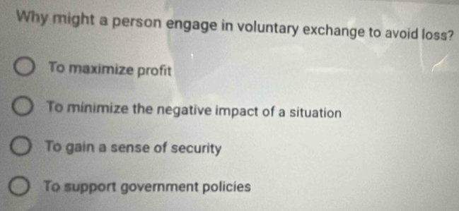 Why might a person engage in voluntary exchange to avoid loss?
To maximize profit
To minimize the negative impact of a situation
To gain a sense of security
To support government policies