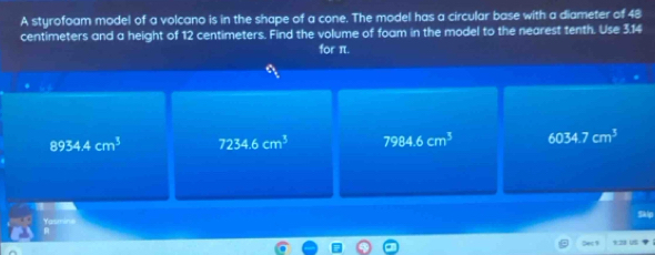 A styrofoam model of a volcano is in the shape of a cone. The model has a circular base with a diameter of 48
centimeters and a height of 12 centimeters. Find the volume of foam in the model to the nearest tenth. Use 3.14
for π.
∈fty _t
8934.4cm^3 7234.6cm^3 7984.6cm^3 6034.7cm^3
fasmine Skip
a